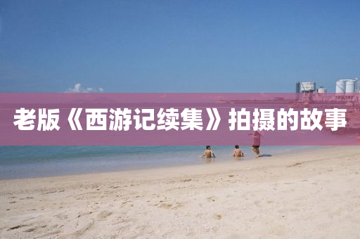 老版《西(xi)遊記續集》拍(pai)攝的故事