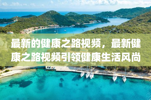 最新的(de)健(jian)康之(zhi)路視(shi)頻，最(zui)新健(jian)康(kang)之路視(shi)頻(pin)引領(ling)健康生活(huo)風(feng)尚