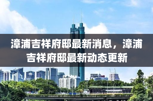漳(zhang)浦(pu)吉(ji)祥府(fu)邸(di)最(zui)新消息，漳浦吉(ji)祥府(fu)邸最(zui)新動(dong)態更(geng)新