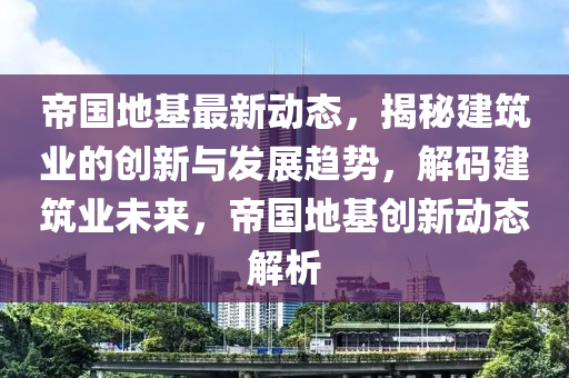 帝(di)國(guo)地(di)基最新動態(tai)，揭(jie)祕(mi)建築(zhu)業的(de)創新與(yu)髮展趨勢，解碼(ma)建(jian)築業未(wei)來(lai)，帝(di)國地(di)基(ji)創(chuang)新(xin)動態解析