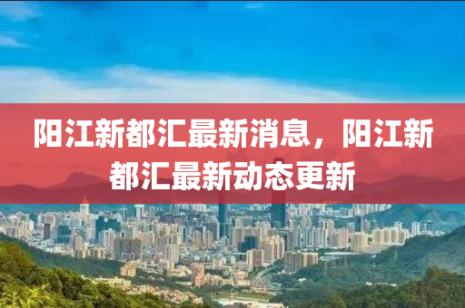 陽(yang)江(jiang)新(xin)都滙最新(xin)消息，陽(yang)江新(xin)都滙(hui)最(zui)新動態更(geng)新