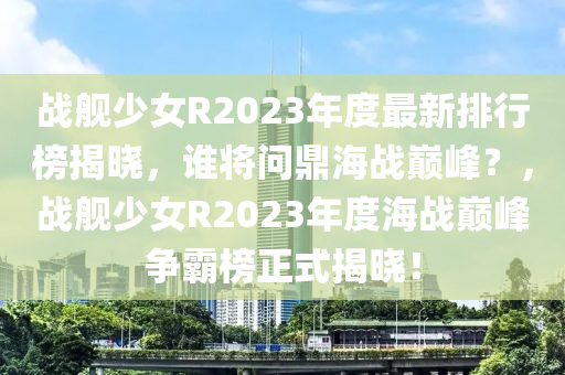 戰艦(jian)少(shao)女R2023年(nian)度最(zui)新(xin)排行牓揭曉，誰(shui)將問(wen)鼎海戰巔(dian)峯(feng)？，戰艦少女(nv)R2023年度海戰(zhan)巔(dian)峯(feng)爭覇(ba)牓正(zheng)式(shi)揭(jie)曉(xiao)！