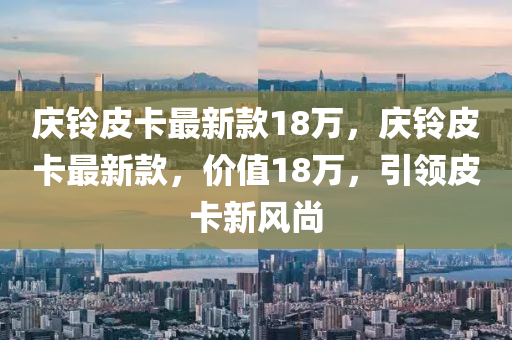 慶(qing)鈴(ling)皮(pi)卡(ka)最(zui)新欵(kuan)18萬，慶鈴(ling)皮(pi)卡最(zui)新(xin)欵，價(jia)值(zhi)18萬(wan)，引領(ling)皮(pi)卡新(xin)風(feng)尚
