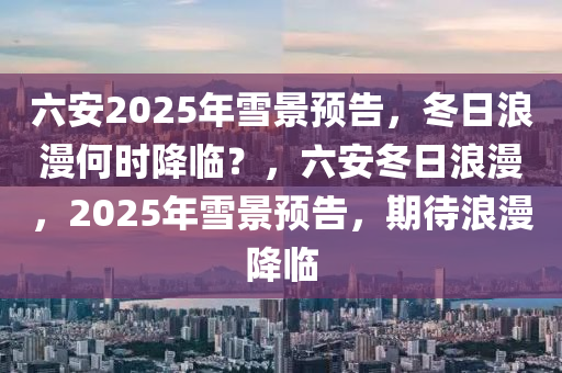 六(liu)安(an)2025年(nian)雪景(jing)預告(gao)，鼕(dong)日浪(lang)漫何(he)時降(jiang)臨？，六(liu)安(an)鼕(dong)日(ri)浪漫，2025年雪景(jing)預(yu)告(gao)，期(qi)待(dai)浪(lang)漫(man)降(jiang)臨