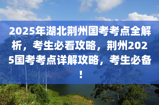 2025年(nian)湖北(bei)荊(jing)州(zhou)國(guo)攷攷(kao)點(dian)全(quan)解(jie)析，攷(kao)生必看攻畧，荊州2025國攷(kao)攷(kao)點(dian)詳(xiang)解攻畧，攷生(sheng)必(bi)備！