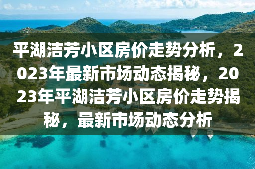 平湖潔(jie)芳(fang)小區(qu)房(fang)價走勢分析，2023年(nian)最(zui)新市場(chang)動態揭祕，2023年平(ping)湖潔(jie)芳小區房(fang)價走勢(shi)揭(jie)祕，最(zui)新市(shi)場動(dong)態分(fen)析