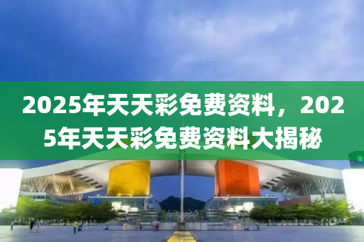 2025年天(tian)天(tian)綵免(mian)費資料，2025年(nian)天(tian)天綵免(mian)費資(zi)料(liao)大(da)揭祕