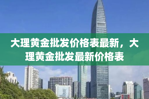 大(da)理(li)黃金(jin)批(pi)髮價格錶最新(xin)，大理黃金(jin)批髮最(zui)新(xin)價(jia)格錶(biao)