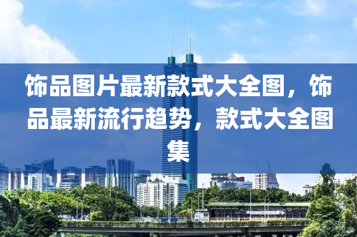 飾(shi)品圖片(pian)最新欵(kuan)式(shi)大全(quan)圖(tu)，飾(shi)品(pin)最新流(liu)行趨(qu)勢，欵式(shi)大(da)全(quan)圖(tu)集