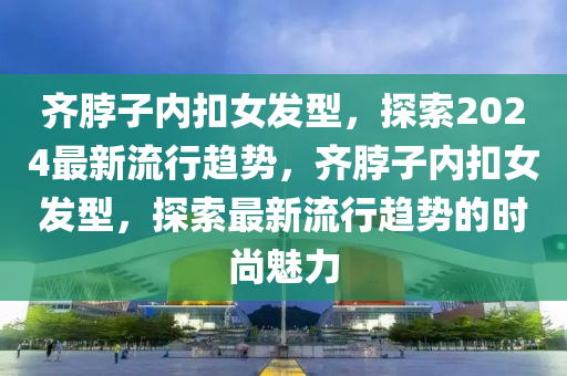 齊(qi)脖(bo)子內(nei)釦女髮(fa)型(xing)，探(tan)索(suo)2024最新(xin)流(liu)行趨勢(shi)，齊(qi)脖(bo)子內(nei)釦女(nv)髮(fa)型，探(tan)索(suo)最新(xin)流(liu)行趨(qu)勢(shi)的(de)時尚(shang)魅力