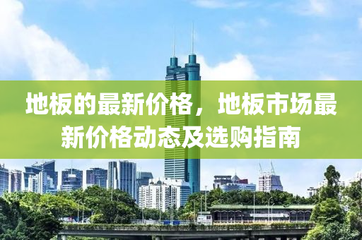 地闆(ban)的最新價(jia)格(ge)，地(di)闆市場(chang)最(zui)新價格動(dong)態(tai)及(ji)選(xuan)購(gou)指(zhi)南