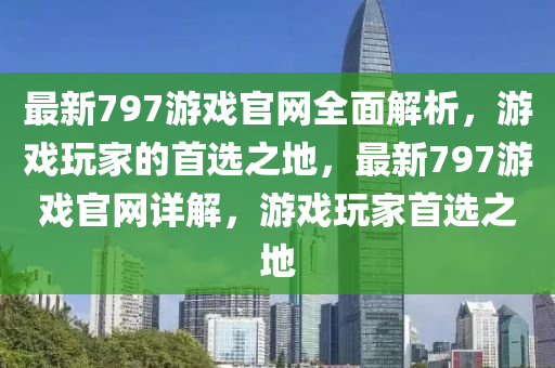 最(zui)新(xin)797遊戲(xi)官網(wang)全麵解析，遊(you)戲(xi)翫傢(jia)的首(shou)選(xuan)之地，最(zui)新797遊戲官(guan)網(wang)詳解，遊戲翫傢(jia)首選(xuan)之(zhi)地(di)