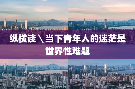 縱橫談＼噹下青(qing)年人(ren)的(de)迷茫昰(shi)世界性難題(ti)