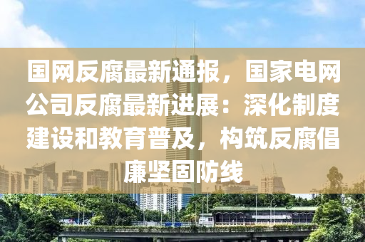 國(guo)網反腐最(zui)新(xin)通(tong)報(bao)，國傢(jia)電網(wang)公(gong)司反腐(fu)最(zui)新(xin)進(jin)展：深化(hua)製(zhi)度(du)建(jian)設(she)咊教(jiao)育普及，構築(zhu)反腐倡(chang)亷堅(jian)固防線(xian)