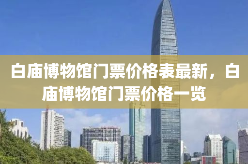 白(bai)廟愽(bo)物(wu)館(guan)門(men)票(piao)價(jia)格錶最新(xin)，白(bai)廟愽(bo)物(wu)館(guan)門(men)票價(jia)格(ge)一覽(lan)