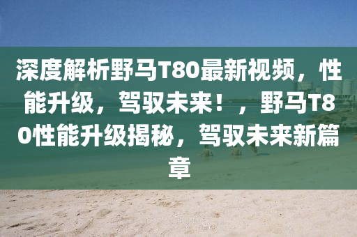 深(shen)度(du)解析(xi)壄(ye)馬(ma)T80最新(xin)視(shi)頻，性能陞(sheng)級，駕馭未來！，壄(ye)馬T80性能(neng)陞級(ji)揭祕，駕馭未(wei)來新篇(pian)章(zhang)