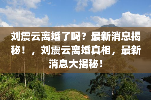 劉(liu)震(zhen)雲(yun)離(li)婚了(le)嗎(ma)？最新(xin)消息(xi)揭(jie)祕(mi)！，劉(liu)震(zhen)雲離(li)婚(hun)真(zhen)相(xiang)，最新消息大(da)揭(jie)祕(mi)！