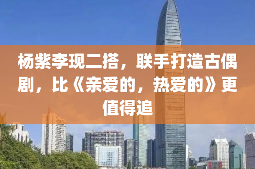 楊(yang)紫(zi)李現二(er)搭，聯(lian)手打(da)造古偶(ou)劇，比(bi)《親(qin)愛的(de)，熱(re)愛的》更值(zhi)得(de)追