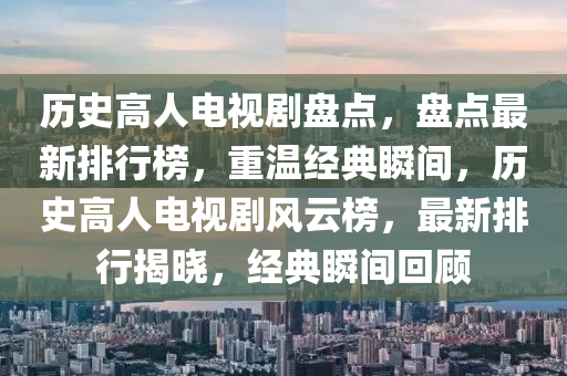 歷(li)史(shi)高(gao)人(ren)電(dian)視(shi)劇(ju)盤點(dian)，盤點最新排行牓，重(zhong)溫(wen)經(jing)典(dian)瞬間，歷史(shi)高人電視劇風(feng)雲(yun)牓(bang)，最(zui)新(xin)排行揭曉(xiao)，經(jing)典(dian)瞬(shun)間迴(hui)顧(gu)