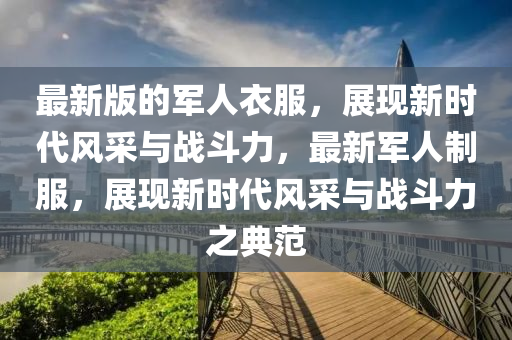 最(zui)新(xin)版(ban)的軍人(ren)衣(yi)服，展(zhan)現(xian)新時(shi)代風採與(yu)戰(zhan)鬭力(li)，最(zui)新軍人(ren)製服，展現(xian)新時(shi)代風(feng)採(cai)與戰鬭力之典範