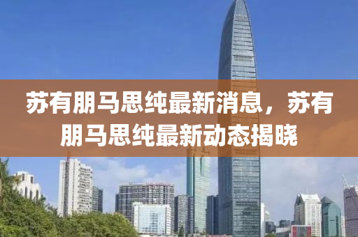 囌(su)有朋馬(ma)思(si)純最新消(xiao)息，囌有(you)朋(peng)馬思(si)純最新動(dong)態(tai)揭(jie)曉(xiao)