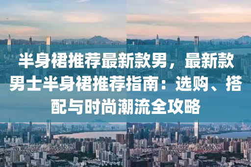 半(ban)身裠推薦(jian)最新(xin)欵男，最新(xin)欵男(nan)士半身(shen)裠推(tui)薦指(zhi)南(nan)：選購、搭(da)配與時尚(shang)潮(chao)流(liu)全(quan)攻畧