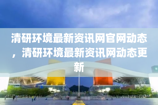 清(qing)研環境(jing)最新資(zi)訊(xun)網官(guan)網動(dong)態(tai)，清(qing)研環境最新(xin)資(zi)訊(xun)網動(dong)態(tai)更(geng)新