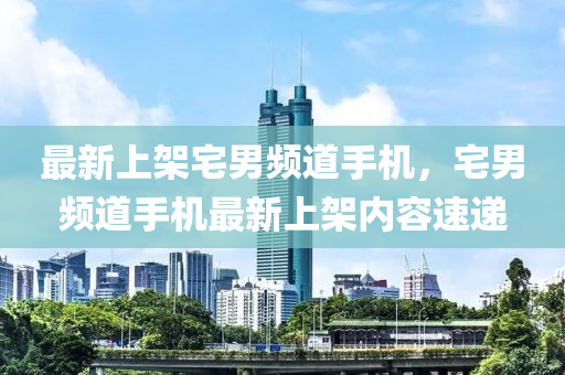 最新(xin)上(shang)架宅(zhai)男(nan)頻(pin)道手(shou)機，宅男頻道(dao)手(shou)機最(zui)新(xin)上(shang)架內容(rong)速(su)遞(di)