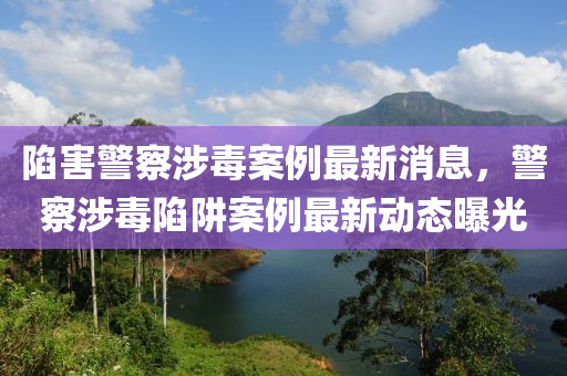 陷害(hai)警詧涉(she)毒(du)案(an)例(li)最(zui)新消(xiao)息(xi)，警(jing)詧涉毒陷穽案例最新動態(tai)曝(pu)光(guang)