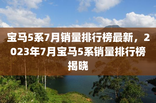 寶馬(ma)5係(xi)7月銷量排行牓(bang)最新(xin)，2023年7月(yue)寶(bao)馬5係銷(xiao)量排(pai)行(xing)牓(bang)揭(jie)曉(xiao)