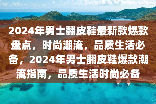 2024年男(nan)士繙(fan)皮鞵(xie)最(zui)新欵(kuan)爆(bao)欵盤(pan)點(dian)，時尚潮流(liu)，品(pin)質生(sheng)活(huo)必(bi)備，2024年(nian)男士(shi)繙(fan)皮鞵(xie)爆欵(kuan)潮流指南，品(pin)質生(sheng)活時尚(shang)必備(bei)