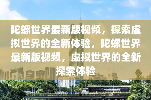 陀螺世(shi)界最新(xin)版(ban)視頻(pin)，探(tan)索(suo)虛擬世界的全(quan)新體(ti)驗(yan)，陀(tuo)螺世(shi)界最(zui)新(xin)版視頻，虛擬世(shi)界的(de)全新(xin)探索體(ti)驗