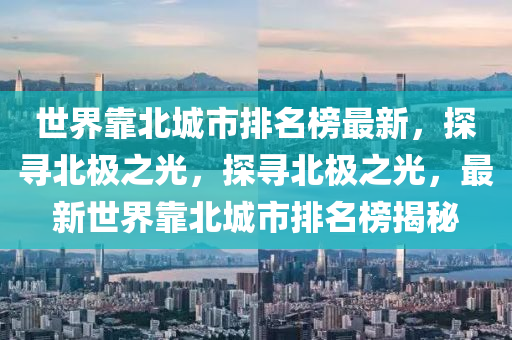 世界靠(kao)北城(cheng)市排(pai)名牓最新，探(tan)尋北(bei)極(ji)之光(guang)，探(tan)尋北(bei)極之(zhi)光，最(zui)新(xin)世(shi)界靠北(bei)城市(shi)排(pai)名牓(bang)揭祕(mi)