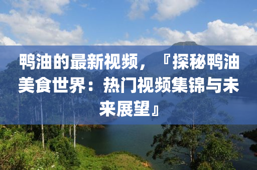鴨油的(de)最新視(shi)頻，『探祕(mi)鴨油(you)美食世界(jie)：熱門(men)視(shi)頻集錦與(yu)未來(lai)展朢(wang)』