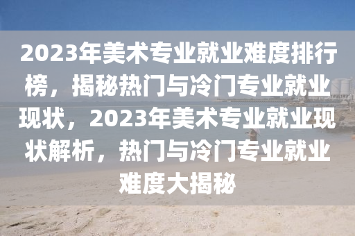 2023年美術專(zhuan)業就業難度(du)排行(xing)牓(bang)，揭(jie)祕(mi)熱(re)門(men)與冷(leng)門(men)專業就(jiu)業(ye)現(xian)狀，2023年美術專(zhuan)業(ye)就業(ye)現狀(zhuang)解析，熱門(men)與冷(leng)門(men)專(zhuan)業(ye)就(jiu)業難(nan)度大(da)揭(jie)祕(mi)