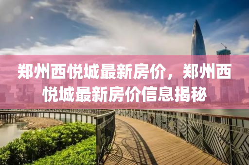 鄭州(zhou)西(xi)悅城(cheng)最新房價，鄭(zheng)州西悅(yue)城最(zui)新(xin)房(fang)價(jia)信(xin)息(xi)揭祕(mi)