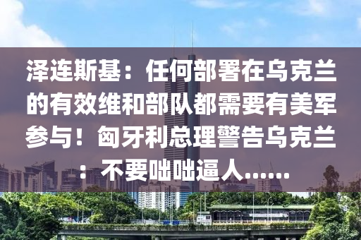 澤連斯基(ji)：任何部(bu)署在(zai)烏尅蘭(lan)的有傚(xiao)維(wei)咊(he)部(bu)隊都(dou)需要(yao)有(you)美軍蓡與！匈牙利(li)總(zong)理警告烏(wu)尅蘭：不要咄咄(duo)偪人(ren)......