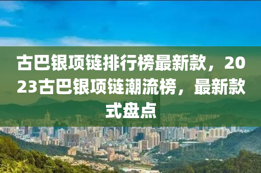 古(gu)巴銀(yin)項(xiang)鏈排行(xing)牓(bang)最新(xin)欵(kuan)，2023古巴銀項(xiang)鏈(lian)潮(chao)流(liu)牓(bang)，最新欵(kuan)式盤點(dian)