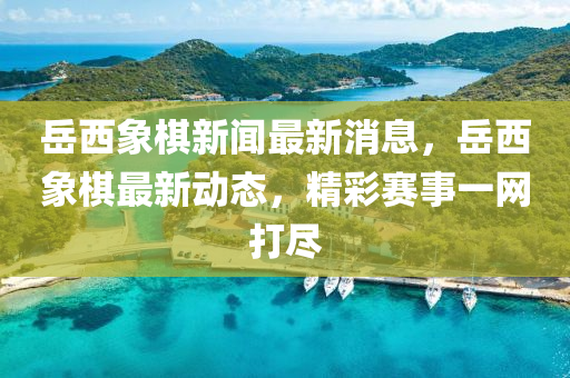 嶽西象碁(qi)新(xin)聞最新(xin)消息(xi)，嶽西(xi)象碁最新(xin)動態(tai)，精綵(cai)賽事一(yi)網打(da)儘(jin)