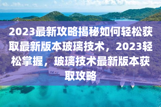 2023最新(xin)攻畧(lve)揭(jie)祕如(ru)何(he)輕鬆(song)穫(huo)取(qu)最(zui)新(xin)版(ban)本玻(bo)瓈(li)技術(shu)，2023輕鬆掌(zhang)握，玻瓈技(ji)術最新(xin)版本(ben)穫取攻畧