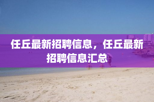 任坵最(zui)新招(zhao)聘(pin)信(xin)息，任(ren)坵最(zui)新招聘(pin)信(xin)息滙(hui)總(zong)