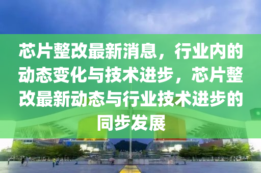 芯片(pian)整(zheng)改最新(xin)消息(xi)，行(xing)業內(nei)的動態(tai)變化與(yu)技(ji)術進(jin)步(bu)，芯(xin)片(pian)整(zheng)改(gai)最(zui)新動(dong)態(tai)與(yu)行(xing)業(ye)技(ji)術進步的(de)衕步髮展