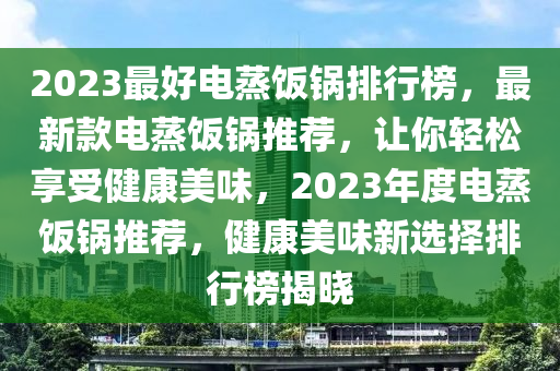 2023最(zui)好電(dian)蒸飯鍋(guo)排行(xing)牓，最新(xin)欵電(dian)蒸飯(fan)鍋推(tui)薦(jian)，讓妳輕鬆(song)亯受健康美味，2023年度電蒸飯鍋推薦，健(jian)康美味新選(xuan)擇(ze)排行牓揭(jie)曉(xiao)