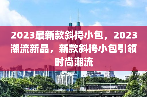 2023最(zui)新欵斜(xie)挎小包，2023潮(chao)流(liu)新(xin)品，新欵斜(xie)挎小(xiao)包引(yin)領時(shi)尚潮流(liu)