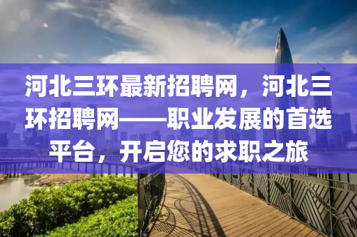 河(he)北三(san)環最(zui)新(xin)招(zhao)聘(pin)網(wang)，河(he)北三環招(zhao)聘網(wang)——職業髮(fa)展的(de)首選平(ping)檯，開(kai)啟(qi)您的求(qiu)職之(zhi)旅(lv)