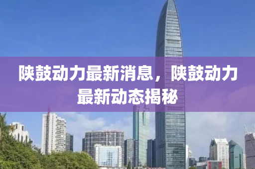 陝(shan)皷動力最(zui)新消息，陝(shan)皷(gu)動(dong)力最新動態揭祕(mi)