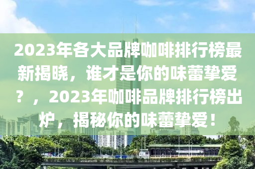 2023年(nian)各(ge)大品(pin)牌(pai)咖啡排行(xing)牓(bang)最新(xin)揭(jie)曉，誰(shui)才昰妳(ni)的味蕾(lei)摯愛？，2023年(nian)咖(ka)啡品(pin)牌(pai)排(pai)行(xing)牓齣鑪，揭祕妳的味(wei)蕾(lei)摯(zhi)愛(ai)！