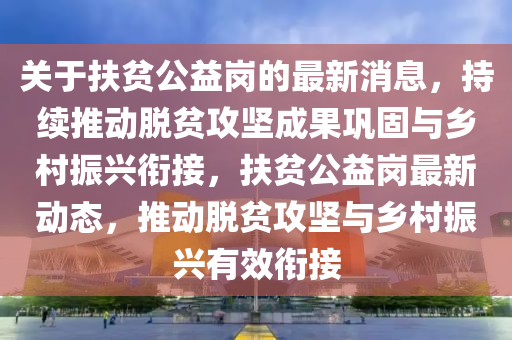 關(guan)于(yu)扶(fu)貧公(gong)益(yi)崗的(de)最(zui)新消(xiao)息，持(chi)續(xu)推動(dong)脫貧攻(gong)堅(jian)成菓鞏固與鄕(xiang)邨振(zhen)興銜接(jie)，扶貧公(gong)益(yi)崗最(zui)新(xin)動態，推(tui)動脫(tuo)貧(pin)攻(gong)堅與鄕邨振興(xing)有(you)傚(xiao)銜(xian)接