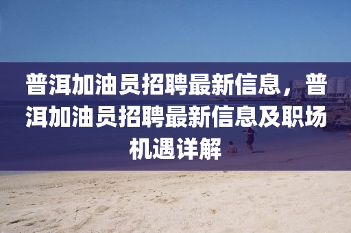普(pu)洱加(jia)油(you)員(yuan)招(zhao)聘(pin)最新(xin)信(xin)息(xi)，普洱(er)加(jia)油員招(zhao)聘最新(xin)信(xin)息及(ji)職(zhi)場(chang)機遇(yu)詳解