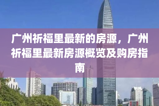 廣州(zhou)祈福(fu)裏最新的(de)房(fang)源(yuan)，廣(guang)州(zhou)祈(qi)福裏(li)最新(xin)房(fang)源槩(gai)覽(lan)及(ji)購房指南(nan)